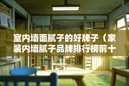 室内墙面腻子的好牌子（家装内墙腻子品牌排行榜前十名）