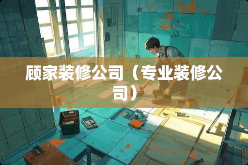 顾家装修公司（专业装修公司）