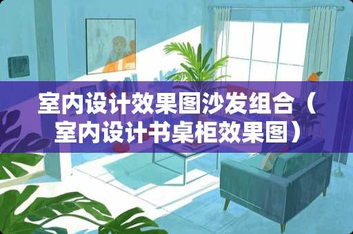 室内设计效果图沙发组合（室内设计书桌柜效果图）