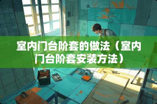 室内门台阶套的做法(室内门台阶套安装方法) 室内门台阶套的做法(室内门台阶套安装方法)