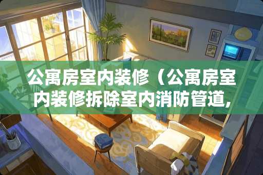 公寓房室内装修（公寓房室内装修拆除室内消防管道,民法典允许）