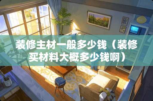 装修主材一般多少钱（装修买材料大概多少钱啊）