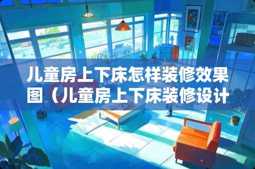 儿童房上下床怎样装修效果图（儿童房上下床装修设计效果图）