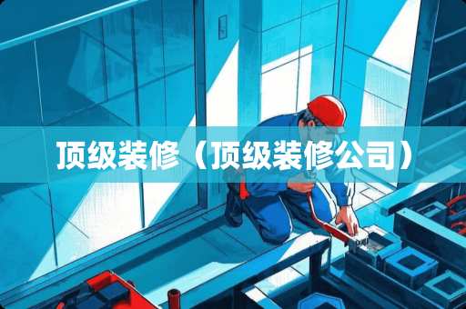 顶级装修（顶级装修公司）