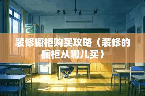 装修橱柜购买攻略（装修的橱柜从哪儿买）