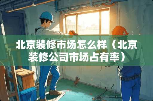 北京装修市场怎么样（北京装修公司市场占有率）