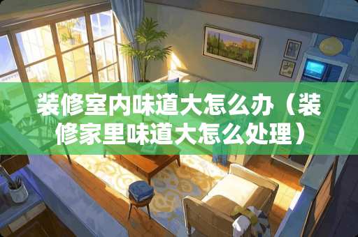 装修室内味道大怎么办（装修家里味道大怎么处理）