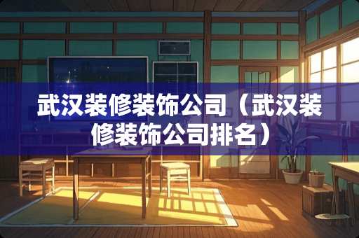 武汉装修装饰公司（武汉装修装饰公司排名）