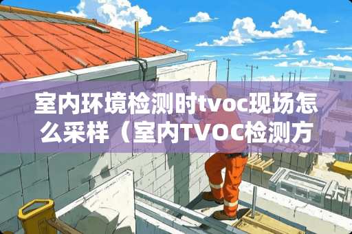室内环境检测时tvoc现场怎么采样（室内TVOC检测方法）