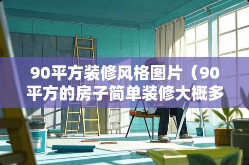 90平方装修风格图片（90平方的房子简单装修大概多少钱）