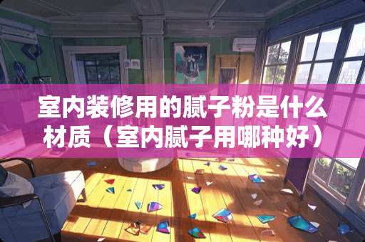 室内装修用的腻子粉是什么材质（室内腻子用哪种好）