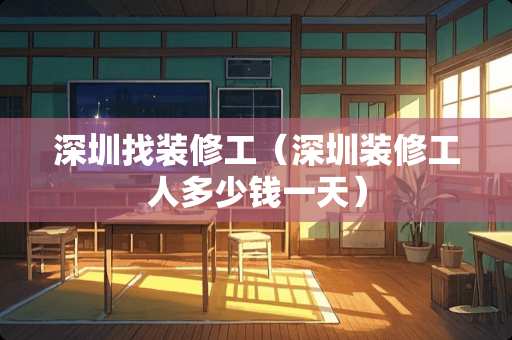 深圳找装修工（深圳装修工人多少钱一天）