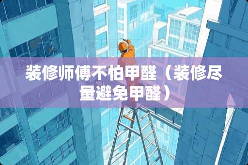 装修师傅不怕甲醛（装修尽量避免甲醛）