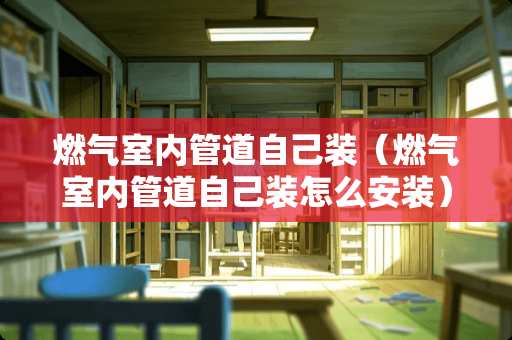 燃气室内管道自己装（燃气室内管道自己装怎么安装）