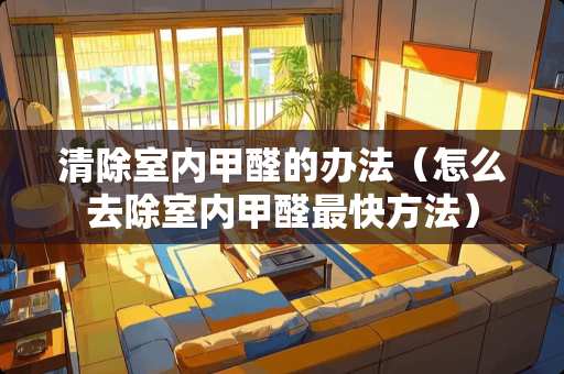 清除室内甲醛的办法（怎么去除室内甲醛最快方法）