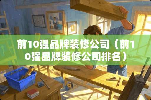 前10强品牌装修公司（前10强品牌装修公司排名）