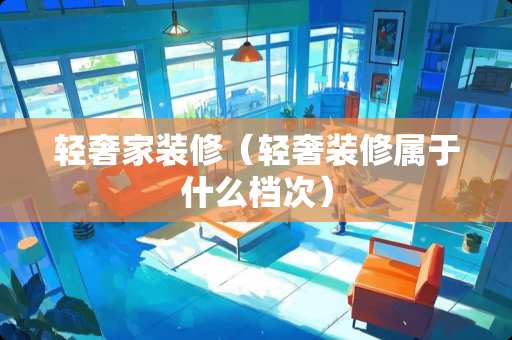 轻奢家装修（轻奢装修属于什么档次）