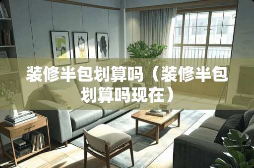 装修半包划算吗（装修半包划算吗现在）