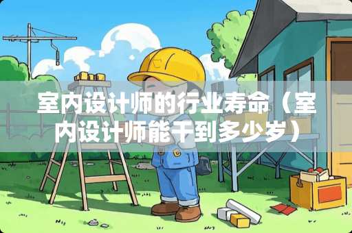 室内设计师的行业寿命（室内设计师能干到多少岁）
