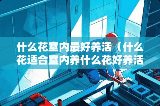 什么花室内最好养活（什么花适合室内养什么花好养活呢）