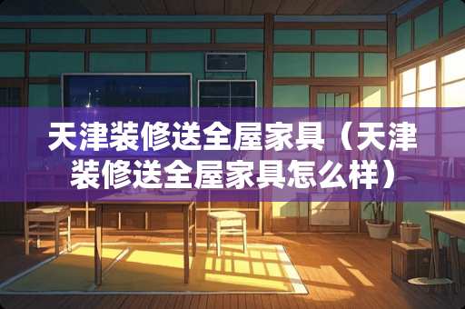 天津装修送全屋家具（天津装修送全屋家具怎么样）