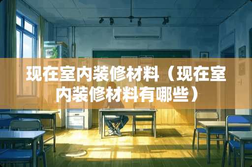 现在室内装修材料（现在室内装修材料有哪些）