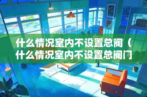 什么情况室内不设置总阀（什么情况室内不设置总阀门了）