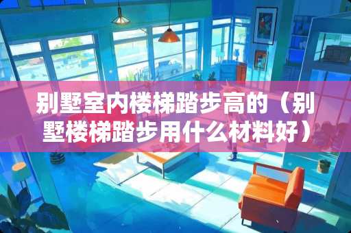 别墅室内楼梯踏步高的（别墅楼梯踏步用什么材料好）