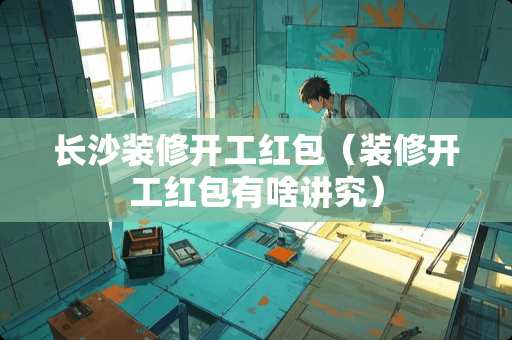 长沙装修开工红包（装修开工红包有啥讲究）