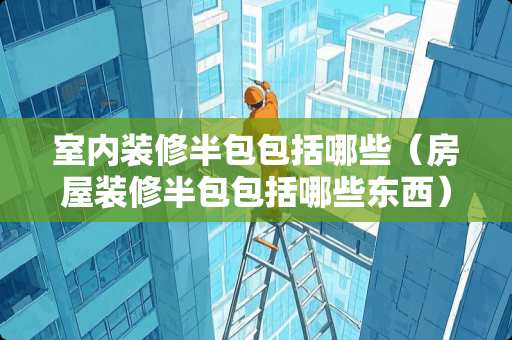 室内装修半包包括哪些（房屋装修半包包括哪些东西）