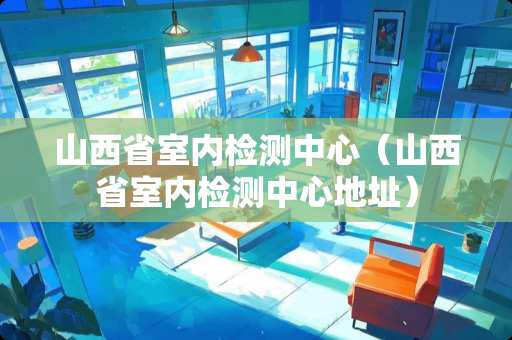 山西省室内检测中心(山西省室内检测中心地址) 山西省室内检测中心(山西省室内检测中心地址)