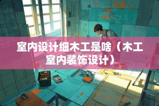 室内设计细木工是啥（木工室内装饰设计）