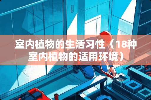 室内植物的生活习性（18种室内植物的适用环境）