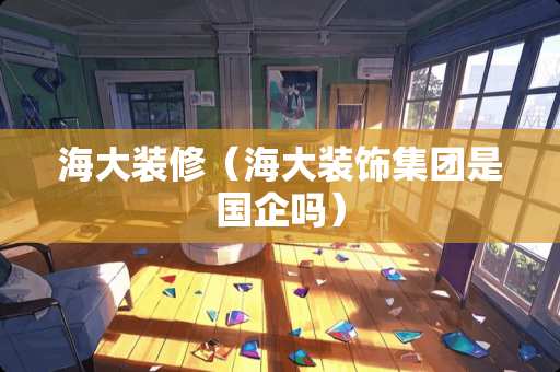海大装修（海大装饰集团是国企吗）