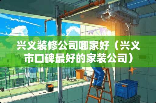 兴义装修公司哪家好（兴义市口碑最好的家装公司）