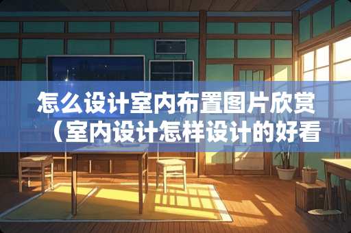 怎么设计室内布置图片欣赏（室内设计怎样设计的好看）
