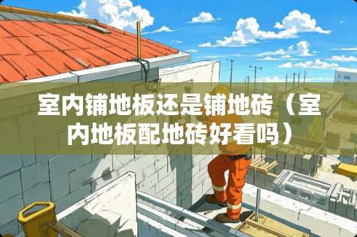 室内铺地板还是铺地砖（室内地板配地砖好看吗）