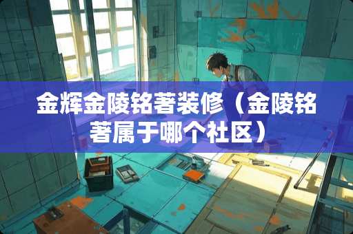 金辉金陵铭著装修（金陵铭著属于哪个社区）