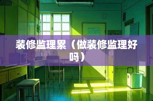 装修监理累（做装修监理好吗）