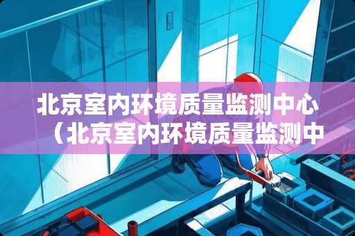 北京室内环境质量监测中心（北京室内环境质量监测中心电话）