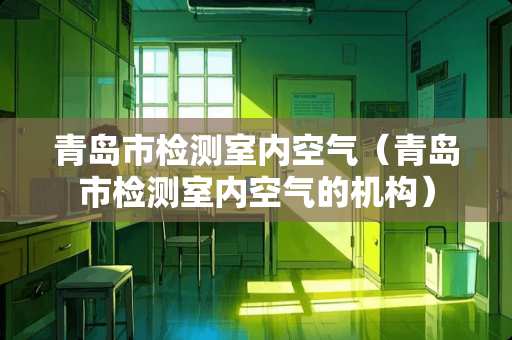 青岛市检测室内空气(青岛市检测室内空气的机构) 青岛市检测室内空气(青岛市检测室内空气的机构)