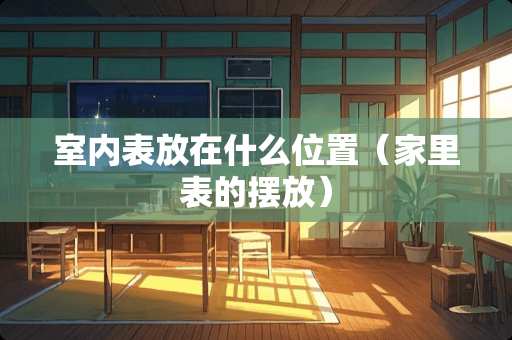 室内表放在什么位置(家里表的摆放) 室内表放在什么位置(家里表的摆放)