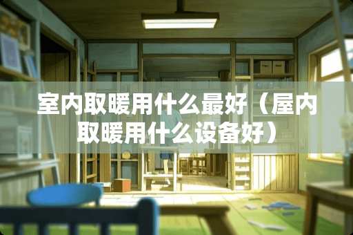 室内取暖用什么最好(屋内取暖用什么设备好) 室内取暖用什么最好(屋内取暖用什么设备好)