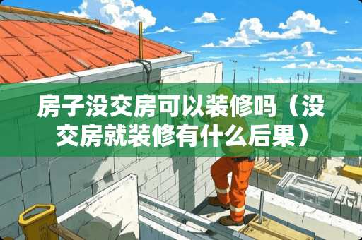 房子没交房可以装修吗（没交房就装修有什么后果）
