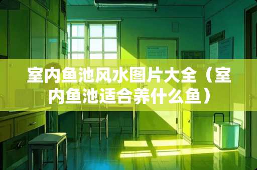 室内鱼池风水图片大全（室内鱼池适合养什么鱼）