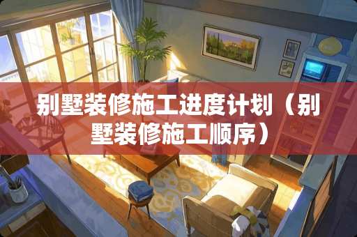 别墅装修施工进度计划（别墅装修施工顺序）
