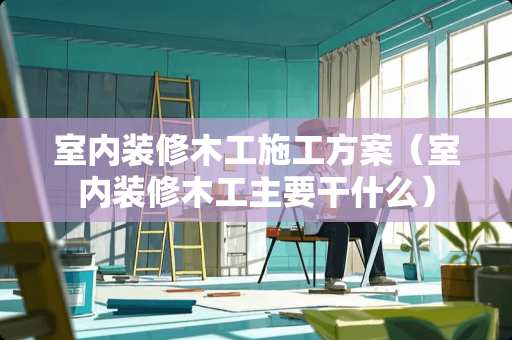 室内装修木工施工方案（室内装修木工主要干什么）