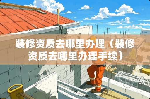 装修资质去哪里办理（装修资质去哪里办理手续）
