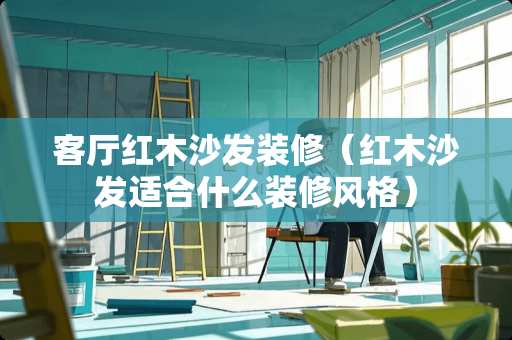 客厅红木沙发装修（红木沙发适合什么装修风格）