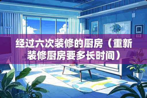 经过六次装修的厨房（重新装修厨房要多长时间）